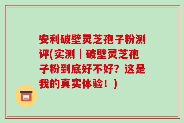 安利破壁灵芝孢子粉测评(实测|破壁灵芝孢子粉到底好不好?这是我的真实体验!)-第1张图片-破壁灵芝孢子粉研究指南 安利破壁灵芝孢子粉测评(实测|破壁灵芝孢子粉到底好不好?这是我的真实体验!)-第1张图片-破壁灵芝孢子粉研究指南
