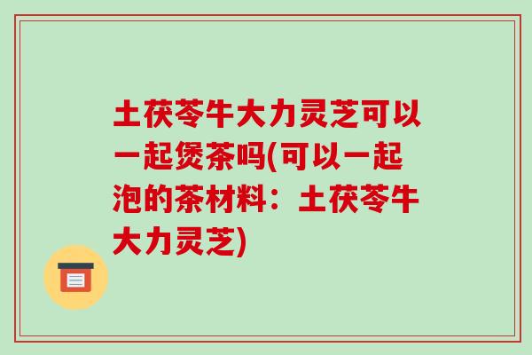 土茯苓牛大力灵芝可以一起煲茶吗(可以一起泡的茶材料:土茯苓牛大力灵芝)-第1张图片-破壁灵芝孢子粉研究指南 土茯苓牛大力灵芝可以一起煲茶吗(可以一起泡的茶材料:土茯苓牛大力灵芝)-第1张图片-破壁灵芝孢子粉研究指南