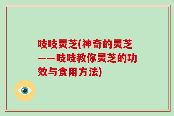 吱吱灵芝(神奇的灵芝——吱吱教你灵芝的功效与食用方法)-第1张图片-破壁灵芝孢子粉研究指南
