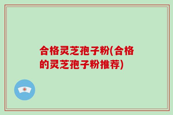 合格灵芝孢子粉(合格的灵芝孢子粉推荐)-第1张图片-破壁灵芝孢子粉研究指南