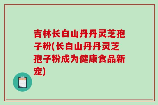 吉林长白山丹丹灵芝孢子粉(长白山丹丹灵芝孢子粉成为健康食品新宠)-第1张图片-破壁灵芝孢子粉研究指南 吉林长白山丹丹灵芝孢子粉(长白山丹丹灵芝孢子粉成为健康食品新宠)-第1张图片-破壁灵芝孢子粉研究指南