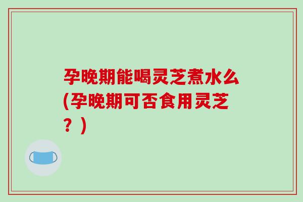孕晚期能喝灵芝煮水么(孕晚期可否食用灵芝?)-第1张图片-破壁灵芝孢子粉研究指南 孕晚期能喝灵芝煮水么(孕晚期可否食用灵芝?)-第1张图片-破壁灵芝孢子粉研究指南
