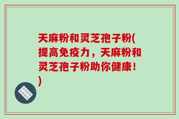 天麻粉和灵芝孢子粉(提高免疫力,天麻粉和灵芝孢子粉助你健康!)-第1张图片-破壁灵芝孢子粉研究指南 天麻粉和灵芝孢子粉(提高免疫力,天麻粉和灵芝孢子粉助你健康!)-第1张图片-破壁灵芝孢子粉研究指南