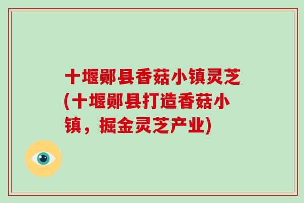 十堰郧县香菇小镇灵芝(十堰郧县打造香菇小镇,掘金灵芝产业)-第1张图片-破壁灵芝孢子粉研究指南 十堰郧县香菇小镇灵芝(十堰郧县打造香菇小镇,掘金灵芝产业)-第1张图片-破壁灵芝孢子粉研究指南