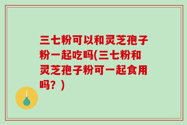 三七粉可以和灵芝孢子粉一起吃吗(三七粉和灵芝孢子粉可一起食用吗?)-第1张图片-破壁灵芝孢子粉研究指南 三七粉可以和灵芝孢子粉一起吃吗(三七粉和灵芝孢子粉可一起食用吗?)-第1张图片-破壁灵芝孢子粉研究指南