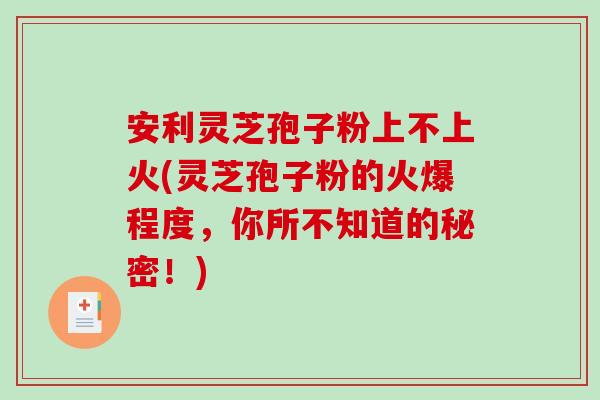 安利灵芝孢子粉上不上火(灵芝孢子粉的火爆程度，你所不知道的秘密！)-第1张图片-破壁灵芝孢子粉研究指南