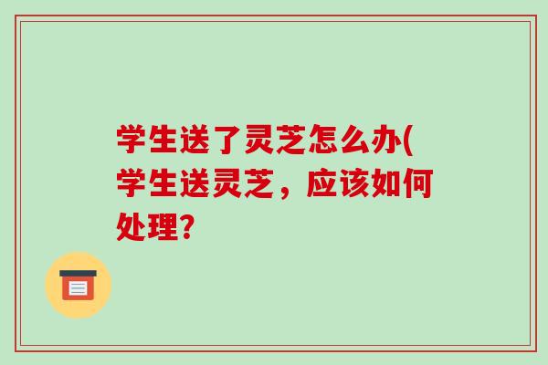 学生送了灵芝怎么办(学生送灵芝,应该如何处理?-第1张图片-破壁灵芝孢子粉研究指南 学生送了灵芝怎么办(学生送灵芝,应该如何处理?-第1张图片-破壁灵芝孢子粉研究指南
