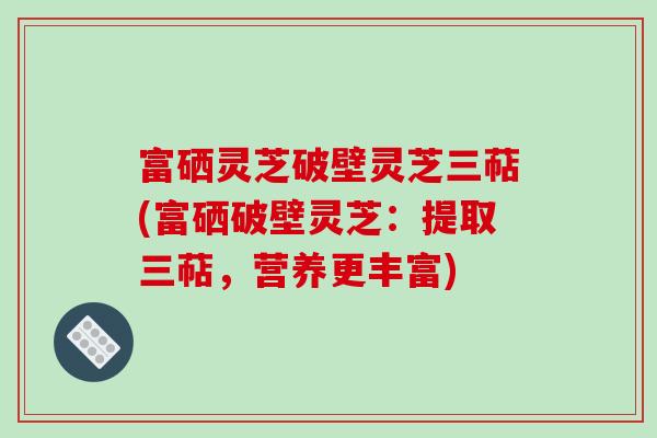 富硒灵芝破壁灵芝三萜(富硒破壁灵芝：提取三萜，营养更丰富)-第1张图片-破壁灵芝孢子粉研究指南