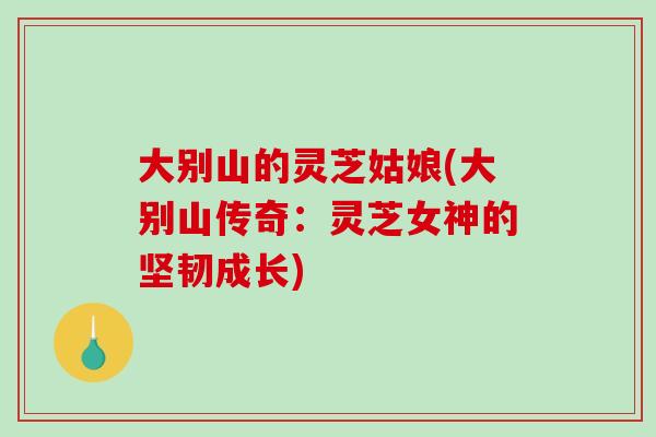大别山的灵芝姑娘(大别山传奇:灵芝女神的坚韧成长)-第1张图片-破壁灵芝孢子粉研究指南 大别山的灵芝姑娘(大别山传奇:灵芝女神的坚韧成长)-第1张图片-破壁灵芝孢子粉研究指南