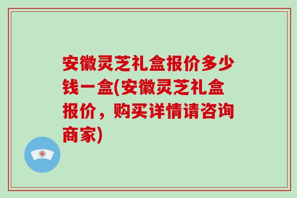 安徽灵芝礼盒报价多少钱一盒(安徽灵芝礼盒报价,购买详情请咨询商家)-第1张图片-破壁灵芝孢子粉研究指南 安徽灵芝礼盒报价多少钱一盒(安徽灵芝礼盒报价,购买详情请咨询商家)-第1张图片-破壁灵芝孢子粉研究指南