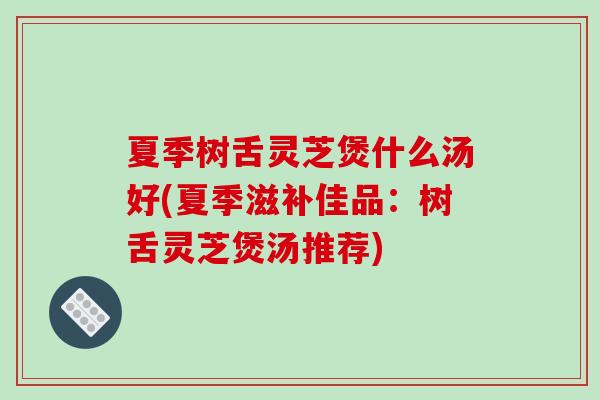 夏季树舌灵芝煲什么汤好(夏季滋补佳品:树舌灵芝煲汤推荐)-第1张图片-破壁灵芝孢子粉研究指南 夏季树舌灵芝煲什么汤好(夏季滋补佳品:树舌灵芝煲汤推荐)-第1张图片-破壁灵芝孢子粉研究指南