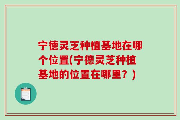 宁德灵芝种植基地在哪个位置(宁德灵芝种植基地的位置在哪里?)-第1张图片-破壁灵芝孢子粉研究指南 宁德灵芝种植基地在哪个位置(宁德灵芝种植基地的位置在哪里?)-第1张图片-破壁灵芝孢子粉研究指南