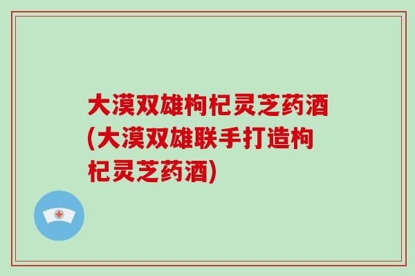 大漠双雄枸杞灵芝药酒(大漠双雄联手打造枸杞灵芝药酒)-第1张图片-破壁灵芝孢子粉研究指南 大漠双雄枸杞灵芝药酒(大漠双雄联手打造枸杞灵芝药酒)-第1张图片-破壁灵芝孢子粉研究指南