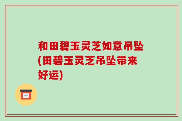 和田碧玉灵芝如意吊坠(田碧玉灵芝吊坠带来好运)-第1张图片-破壁灵芝孢子粉研究指南