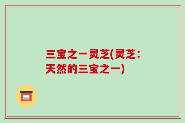 三宝之一灵芝(灵芝：天然的三宝之一)-第1张图片-破壁灵芝孢子粉研究指南