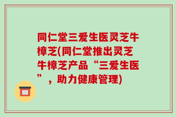 同仁堂三爱生医灵芝牛樟芝(同仁堂推出灵芝牛樟芝产品“三爱生医”，助力健康管理)-第1张图片-破壁灵芝孢子粉研究指南