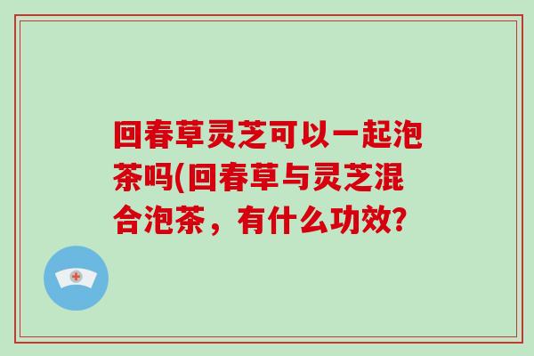 回春草灵芝可以一起泡茶吗(回春草与灵芝混合泡茶,有什么功效?-第1张图片-破壁灵芝孢子粉研究指南 回春草灵芝可以一起泡茶吗(回春草与灵芝混合泡茶,有什么功效?-第1张图片-破壁灵芝孢子粉研究指南