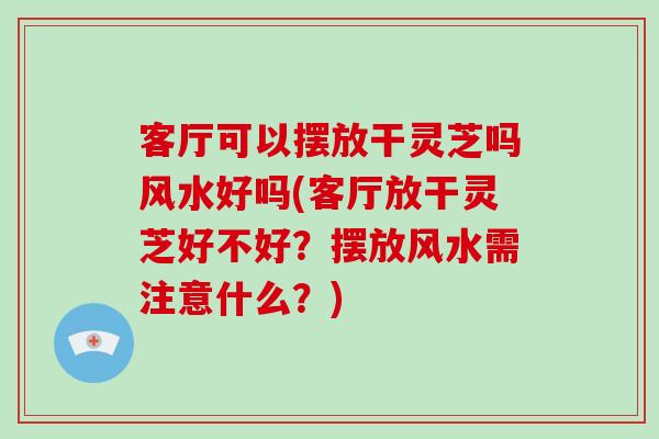 客厅可以摆放干灵芝吗风水好吗(客厅放干灵芝好不好？摆放风水需注意什么？)-第1张图片-破壁灵芝孢子粉研究指南