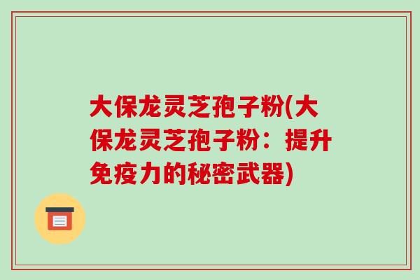 大保龙灵芝孢子粉(大保龙灵芝孢子粉:提升免疫力的秘密武器)-第1张图片-破壁灵芝孢子粉研究指南 大保龙灵芝孢子粉(大保龙灵芝孢子粉:提升免疫力的秘密武器)-第1张图片-破壁灵芝孢子粉研究指南
