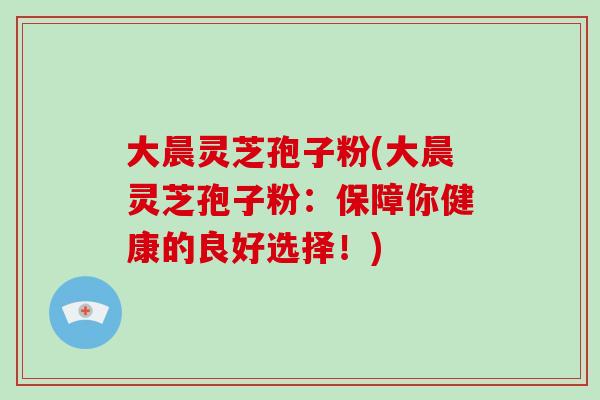 大晨灵芝孢子粉(大晨灵芝孢子粉:保障你健康的良好选择!)-第1张图片-破壁灵芝孢子粉研究指南 大晨灵芝孢子粉(大晨灵芝孢子粉:保障你健康的良好选择!)-第1张图片-破壁灵芝孢子粉研究指南