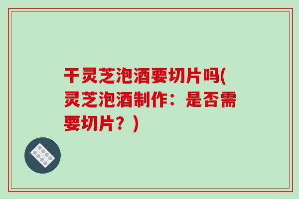 干灵芝泡酒要切片吗(灵芝泡酒制作：是否需要切片？)-第1张图片-破壁灵芝孢子粉研究指南
