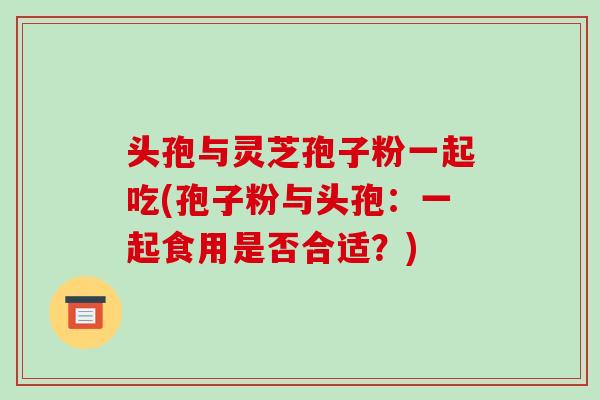 头孢与灵芝孢子粉一起吃(孢子粉与头孢：一起食用是否合适？)-第1张图片-破壁灵芝孢子粉研究指南