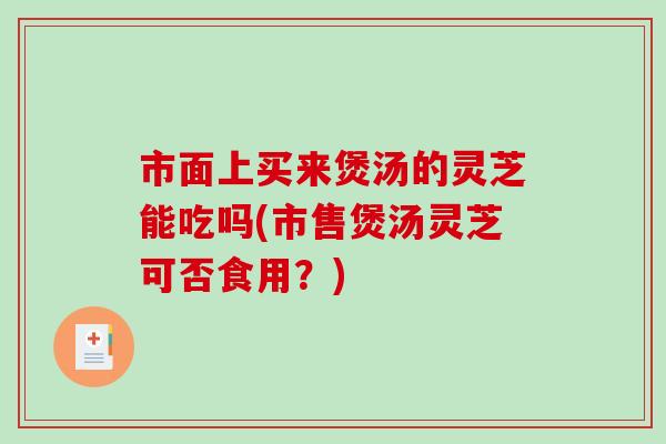市面上买来煲汤的灵芝能吃吗(市售煲汤灵芝可否食用？)-第1张图片-破壁灵芝孢子粉研究指南