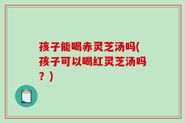 孩子能喝赤灵芝汤吗(孩子可以喝红灵芝汤吗?)-第1张图片-破壁灵芝孢子粉研究指南 孩子能喝赤灵芝汤吗(孩子可以喝红灵芝汤吗?)-第1张图片-破壁灵芝孢子粉研究指南