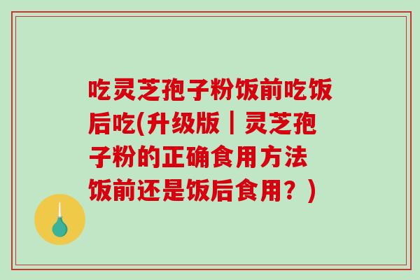 吃灵芝孢子粉饭前吃饭后吃(升级版｜灵芝孢子粉的正确食用方法 饭前还是饭后食用？)-第1张图片-破壁灵芝孢子粉研究指南