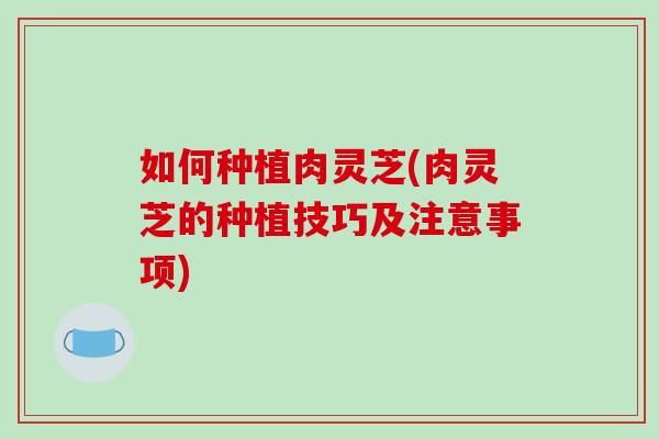 如何种植肉灵芝(肉灵芝的种植技巧及注意事项)-第1张图片-破壁灵芝孢子粉研究指南