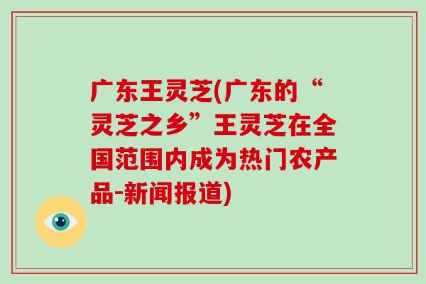 广东王灵芝(广东的“灵芝之乡”王灵芝在全国范围内成为热门农产品-新闻报道)-第1张图片-破壁灵芝孢子粉研究指南