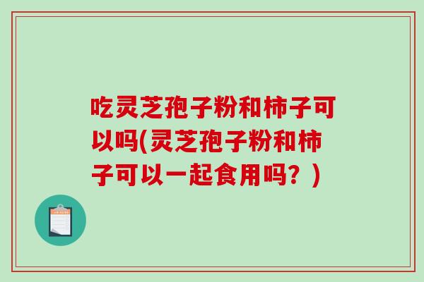 吃灵芝孢子粉和柿子可以吗(灵芝孢子粉和柿子可以一起食用吗?)-第1张图片-破壁灵芝孢子粉研究指南 吃灵芝孢子粉和柿子可以吗(灵芝孢子粉和柿子可以一起食用吗?)-第1张图片-破壁灵芝孢子粉研究指南