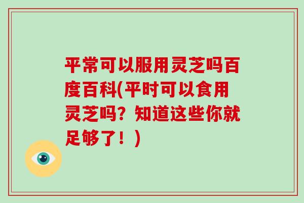 平常可以服用灵芝吗百度百科(平时可以食用灵芝吗？知道这些你就足够了！)-第1张图片-破壁灵芝孢子粉研究指南