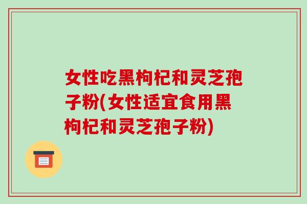 女性吃黑枸杞和灵芝孢子粉(女性适宜食用黑枸杞和灵芝孢子粉)-第1张图片-破壁灵芝孢子粉研究指南 女性吃黑枸杞和灵芝孢子粉(女性适宜食用黑枸杞和灵芝孢子粉)-第1张图片-破壁灵芝孢子粉研究指南