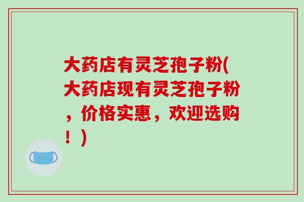 大药店有灵芝孢子粉(大药店现有灵芝孢子粉,价格实惠,欢迎选购!)-第1张图片-破壁灵芝孢子粉研究指南 大药店有灵芝孢子粉(大药店现有灵芝孢子粉,价格实惠,欢迎选购!)-第1张图片-破壁灵芝孢子粉研究指南