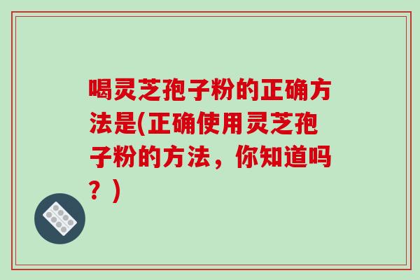 喝灵芝孢子粉的正确方法是(正确使用灵芝孢子粉的方法,你知道吗?)-第1张图片-破壁灵芝孢子粉研究指南 喝灵芝孢子粉的正确方法是(正确使用灵芝孢子粉的方法,你知道吗?)-第1张图片-破壁灵芝孢子粉研究指南