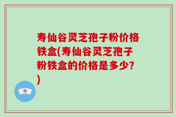 寿仙谷灵芝孢子粉价格铁盒(寿仙谷灵芝孢子粉铁盒的价格是多少?)-第1张图片-破壁灵芝孢子粉研究指南 寿仙谷灵芝孢子粉价格铁盒(寿仙谷灵芝孢子粉铁盒的价格是多少?)-第1张图片-破壁灵芝孢子粉研究指南