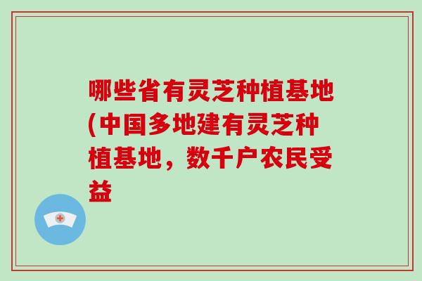 哪些省有灵芝种植基地(中国多地建有灵芝种植基地，数千户农民受益-第1张图片-破壁灵芝孢子粉研究指南