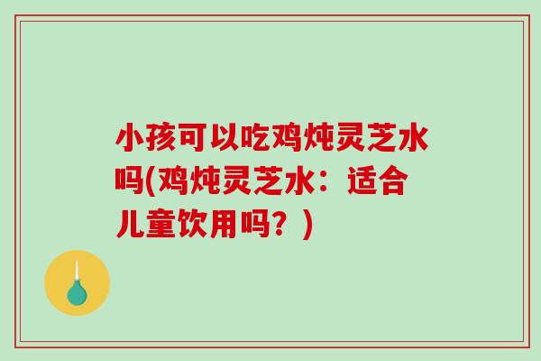 小孩可以吃鸡炖灵芝水吗(鸡炖灵芝水:适合儿童饮用吗?)-第1张图片-破壁灵芝孢子粉研究指南 小孩可以吃鸡炖灵芝水吗(鸡炖灵芝水:适合儿童饮用吗?)-第1张图片-破壁灵芝孢子粉研究指南