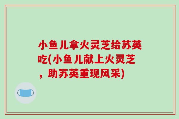 小鱼儿拿火灵芝给苏英吃(小鱼儿献上火灵芝，助苏英重现风采)-第1张图片-破壁灵芝孢子粉研究指南