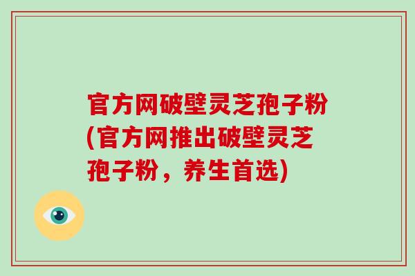 官方网破壁灵芝孢子粉(官方网推出破壁灵芝孢子粉，养生首选)-第1张图片-破壁灵芝孢子粉研究指南