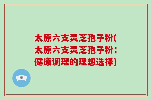 太原六支灵芝孢子粉(太原六支灵芝孢子粉:健康调理的理想选择)-第1张图片-破壁灵芝孢子粉研究指南 太原六支灵芝孢子粉(太原六支灵芝孢子粉:健康调理的理想选择)-第1张图片-破壁灵芝孢子粉研究指南