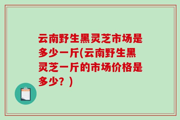 云南野生黑灵芝市场是多少一斤(云南野生黑灵芝一斤的市场价格是多少？)-第1张图片-破壁灵芝孢子粉研究指南