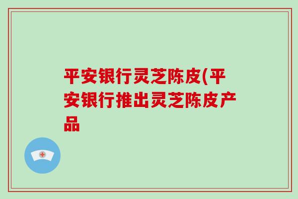 平安银行灵芝陈皮(平安银行推出灵芝陈皮产品-第1张图片-破壁灵芝孢子粉研究指南