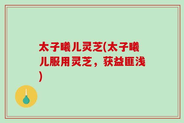 太子曦儿灵芝(太子曦儿服用灵芝,获益匪浅)-第1张图片-破壁灵芝孢子粉研究指南 太子曦儿灵芝(太子曦儿服用灵芝,获益匪浅)-第1张图片-破壁灵芝孢子粉研究指南