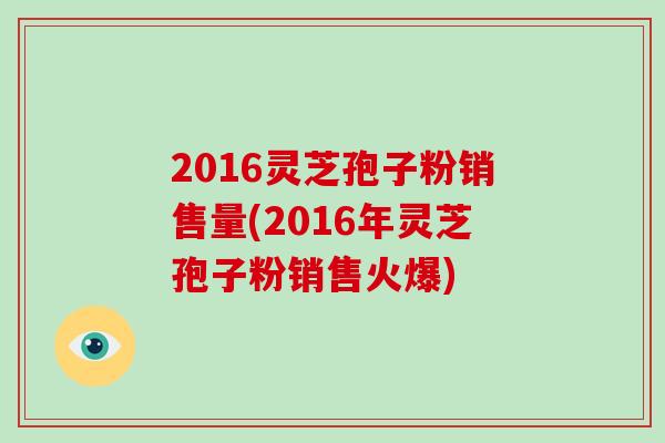 2016灵芝孢子粉销售量(2016年灵芝孢子粉销售火爆)-第1张图片-破壁灵芝孢子粉研究指南 2016灵芝孢子粉销售量(2016年灵芝孢子粉销售火爆)-第1张图片-破壁灵芝孢子粉研究指南