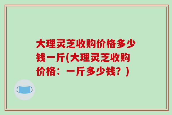 大理灵芝收购价格多少钱一斤(大理灵芝收购价格:一斤多少钱?)-第1张图片-破壁灵芝孢子粉研究指南 大理灵芝收购价格多少钱一斤(大理灵芝收购价格:一斤多少钱?)-第1张图片-破壁灵芝孢子粉研究指南
