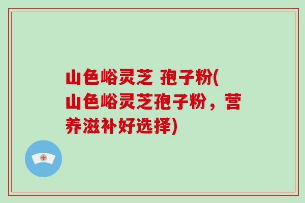 山色峪灵芝 孢子粉(山色峪灵芝孢子粉,营养滋补好选择)-第1张图片-破壁灵芝孢子粉研究指南 山色峪灵芝 孢子粉(山色峪灵芝孢子粉,营养滋补好选择)-第1张图片-破壁灵芝孢子粉研究指南