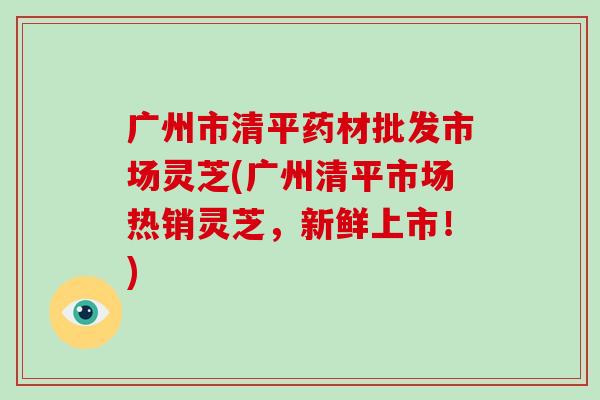 广州市清平药材批发市场灵芝(广州清平市场热销灵芝,新鲜上市!)-第1张图片-破壁灵芝孢子粉研究指南 广州市清平药材批发市场灵芝(广州清平市场热销灵芝,新鲜上市!)-第1张图片-破壁灵芝孢子粉研究指南
