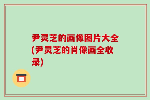 尹灵芝的画像图片大全(尹灵芝的肖像画全收录)-第1张图片-破壁灵芝孢子粉研究指南 尹灵芝的画像图片大全(尹灵芝的肖像画全收录)-第1张图片-破壁灵芝孢子粉研究指南